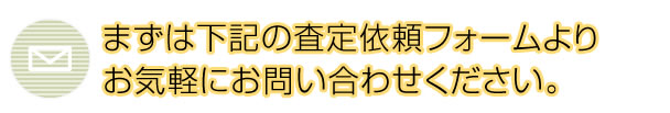 まずは下記の査定依頼フォームより お気軽にお問い合わせください。