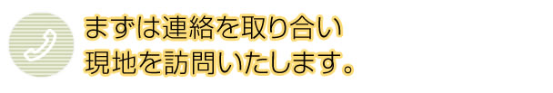 まずは連絡を取り合い 現地を訪問いたします。